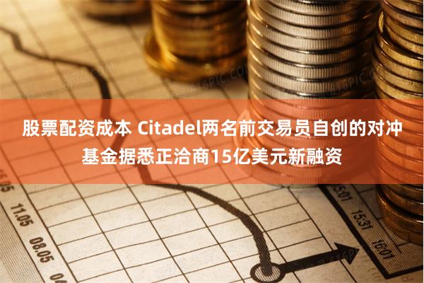 股票配资成本 Citadel两名前交易员自创的对冲基金据悉正洽商15亿美元新融资