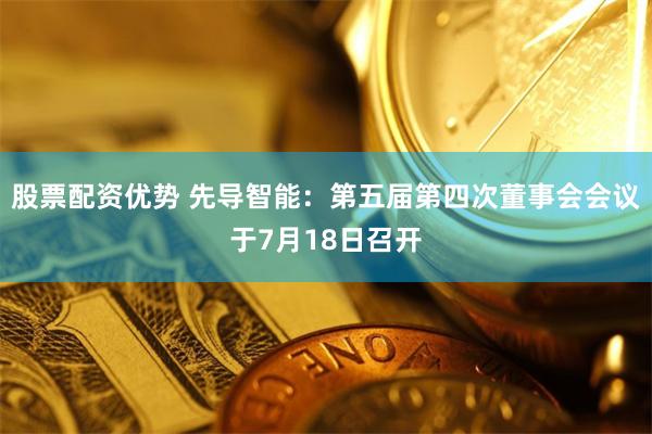 股票配资优势 先导智能：第五届第四次董事会会议于7月18日召开