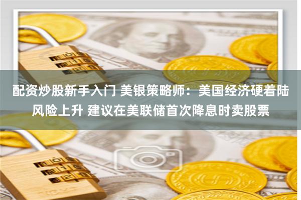配资炒股新手入门 美银策略师：美国经济硬着陆风险上升 建议在美联储首次降息时卖股票