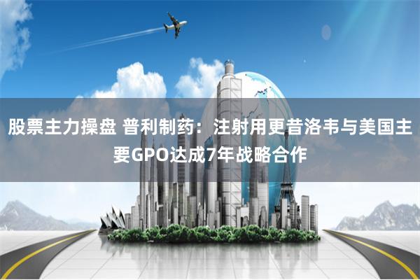 股票主力操盘 普利制药：注射用更昔洛韦与美国主要GPO达成7年战略合作