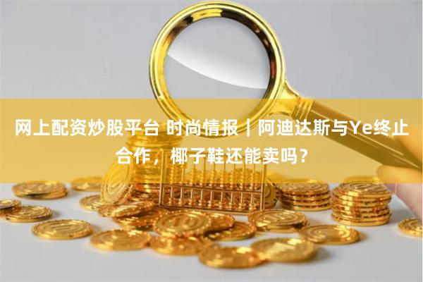 网上配资炒股平台 时尚情报｜阿迪达斯与Ye终止合作，椰子鞋还能卖吗？