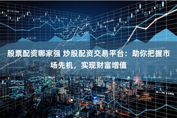股票配资哪家强 炒股配资交易平台：助你把握市场先机，实现财富增值