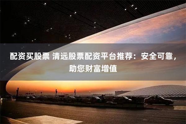 配资买股票 清远股票配资平台推荐：安全可靠，助您财富增值