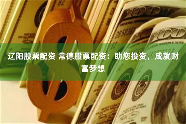 辽阳股票配资 常德股票配资：助您投资，成就财富梦想
