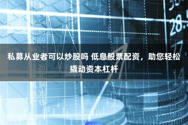 私募从业者可以炒股吗 低息股票配资，助您轻松撬动资本杠杆