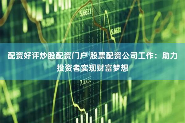 配资好评炒股配资门户 股票配资公司工作：助力投资者实现财富梦想