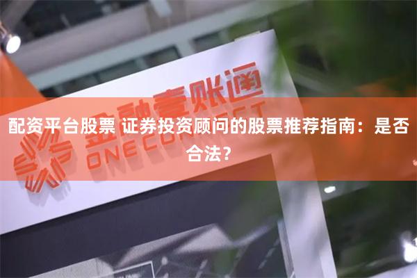 配资平台股票 证券投资顾问的股票推荐指南：是否合法？