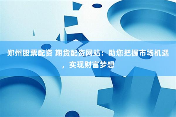郑州股票配资 期货配资网站：助您把握市场机遇，实现财富梦想