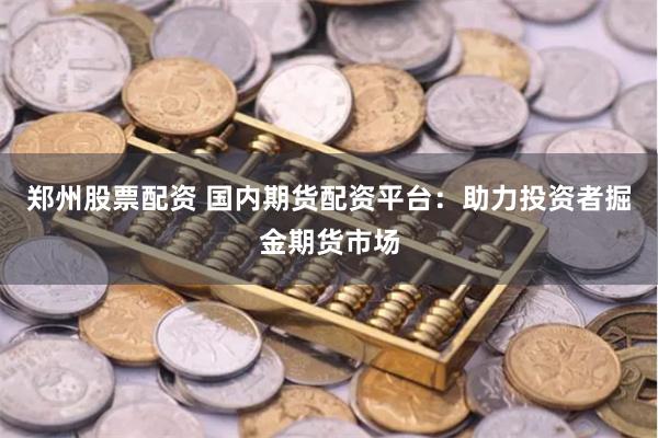 郑州股票配资 国内期货配资平台：助力投资者掘金期货市场