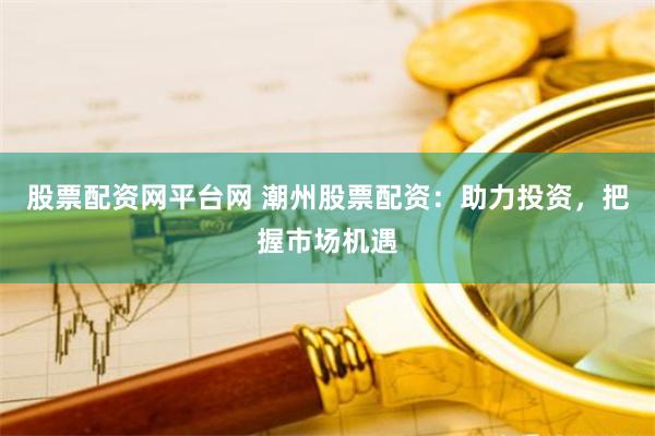 股票配资网平台网 潮州股票配资：助力投资，把握市场机遇