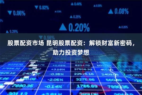 股票配资市场 昆明股票配资：解锁财富新密码，助力投资梦想