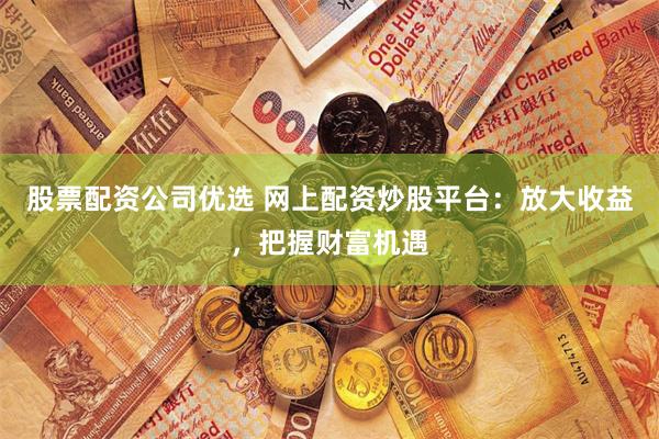 股票配资公司优选 网上配资炒股平台：放大收益，把握财富机遇