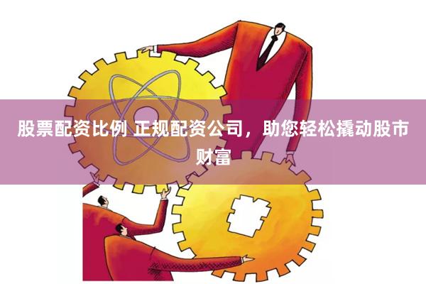 股票配资比例 正规配资公司，助您轻松撬动股市财富