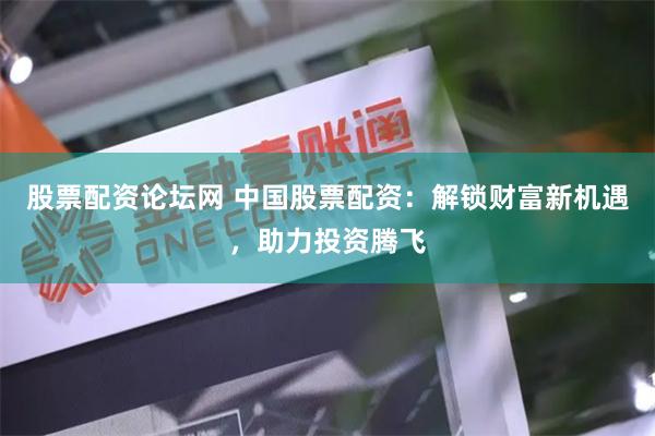 股票配资论坛网 中国股票配资：解锁财富新机遇，助力投资腾飞