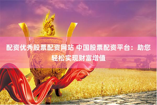 配资优秀股票配资网站 中国股票配资平台：助您轻松实现财富增值