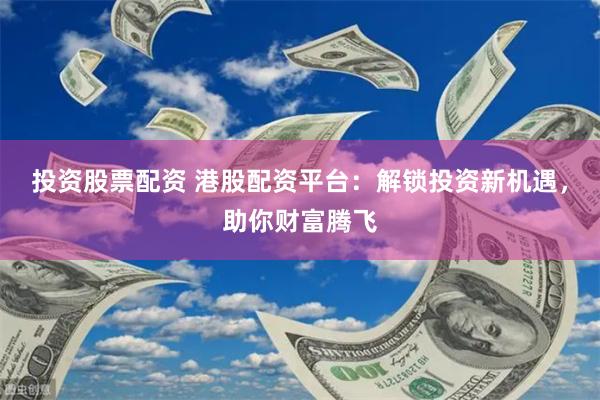 投资股票配资 港股配资平台：解锁投资新机遇，助你财富腾飞